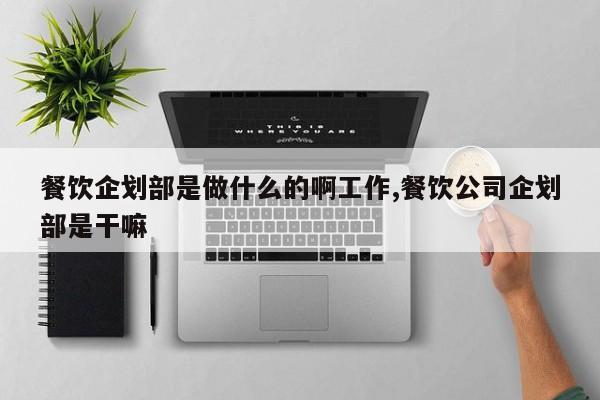 餐饮企划部是做什么的啊工作,餐饮公司企划部是干嘛