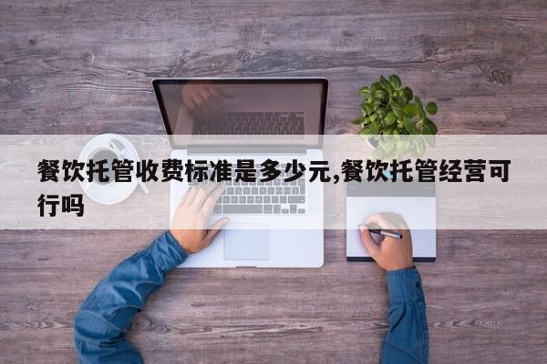 餐饮托管收费标准是多少元,餐饮托管经营可行吗